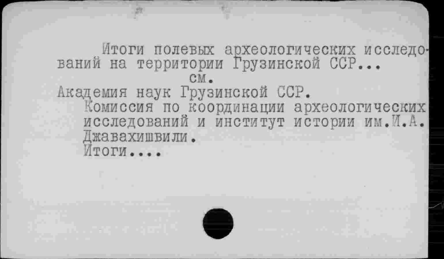 ﻿Итоги полевых археологических ИССЛЄДО' ваний на территории Грузинской ССР...
см.
Академия наук Грузинской ССР.
Комиссия по координации археологических исследований и институт истории им.И.А. Джавахишвили.
Итоги....